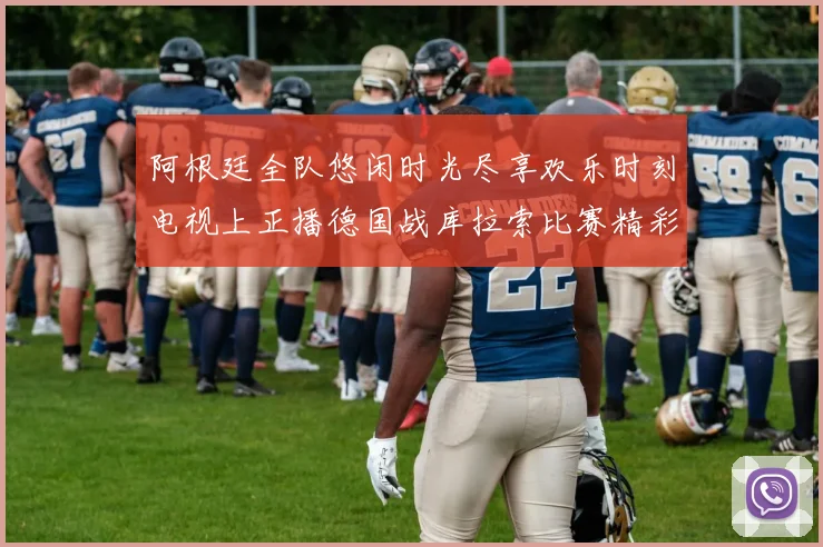 阿根廷全队悠闲时光尽享欢乐时刻电视上正播德国战库拉索比赛精彩瞬间