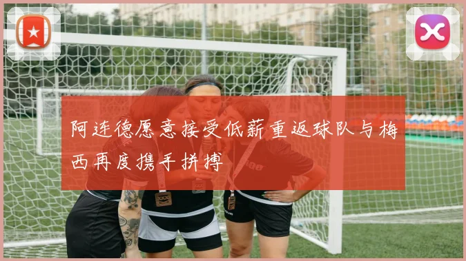 阿连德愿意接受低薪重返球队与梅西再度携手拼搏