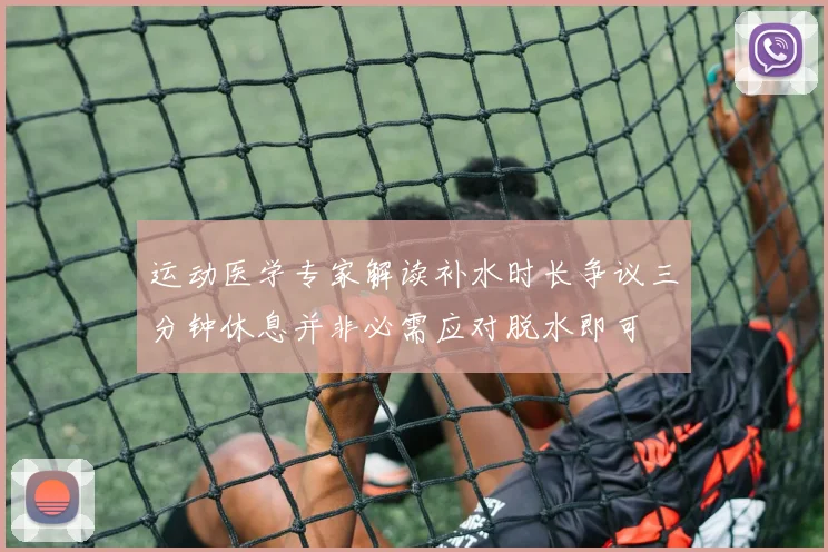 运动医学专家解读补水时长争议三分钟休息并非必需应对脱水即可
