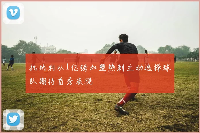 托纳利以1亿镑加盟热刺主动选择球队期待首秀表现