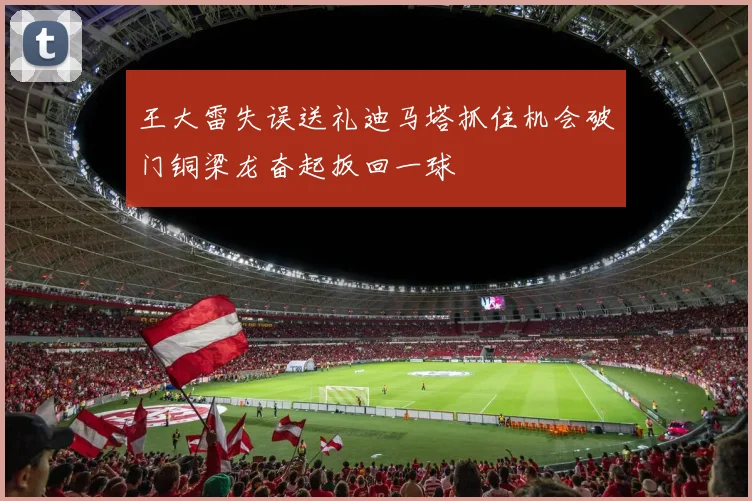 王大雷失误送礼迪马塔抓住机会破门铜梁龙奋起扳回一球