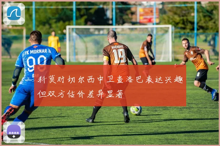 科莫对切尔西中卫查洛巴表达兴趣但双方估价差异显著