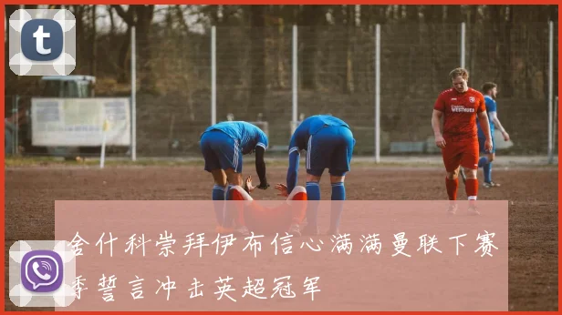 舍什科崇拜伊布信心满满曼联下赛季誓言冲击英超冠军