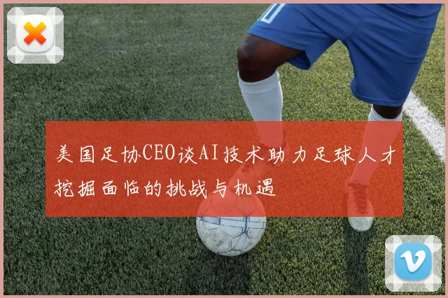 美国足协CEO谈AI技术助力足球人才挖掘面临的挑战与机遇