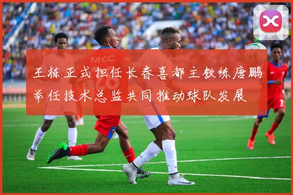王栋正式担任长春喜都主教练唐鹏举任技术总监共同推动球队发展