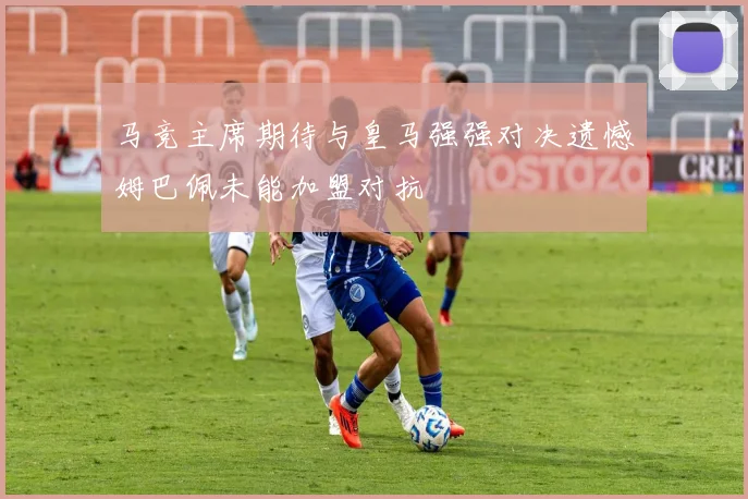 马竞主席期待与皇马强强对决遗憾姆巴佩未能加盟对抗