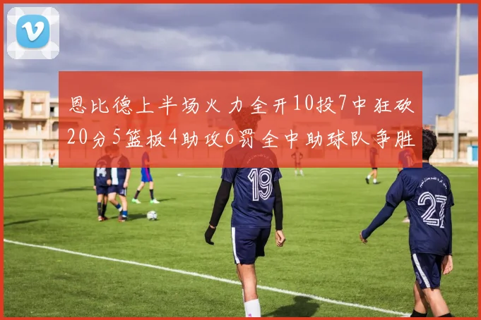 恩比德上半场火力全开10投7中狂砍20分5篮板4助攻6罚全中助球队争胜
