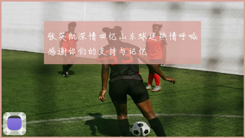 张英凯深情回忆山东球迷热情呼喊感谢你们的支持与记忆