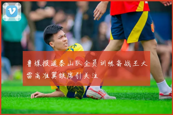 鲁媒报道泰山队全员训练备战王大雷高准翼缺席引关注