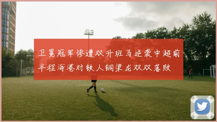 卫冕冠军惨遭双升班马逆袭中超前半程海港对铁人铜梁龙双双落败