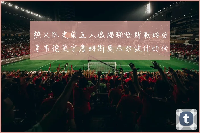 热火队史前五人选揭晓哈斯勒姆分享韦德莫宁詹姆斯奥尼尔波什的传奇地位